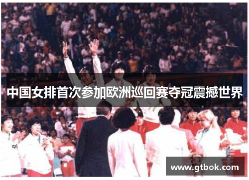 中国女排首次参加欧洲巡回赛夺冠震撼世界